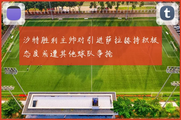 沙特胜利主帅对引进萨拉赫持积极态度或遭其他球队争抢