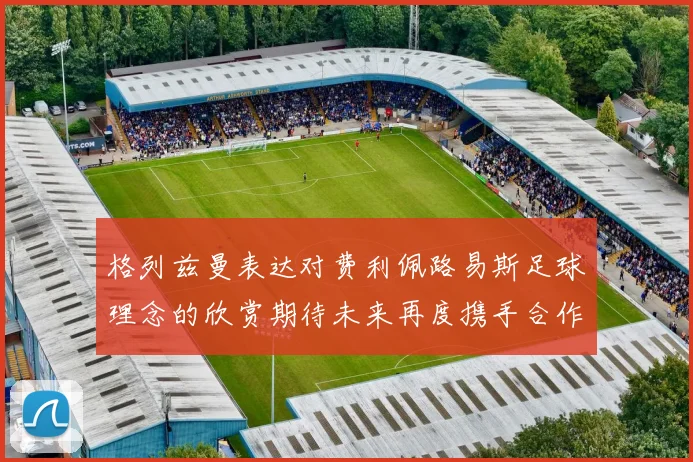 格列兹曼表达对费利佩路易斯足球理念的欣赏期待未来再度携手合作