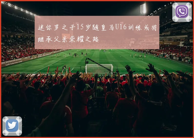 迷你罗之子15岁随皇马U16训练或将继承父亲荣耀之路