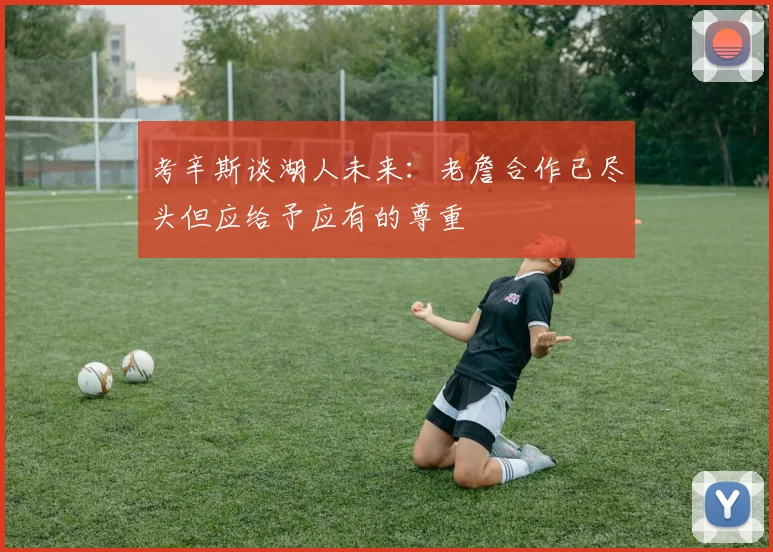 考辛斯谈湖人未来：老詹合作已尽头但应给予应有的尊重