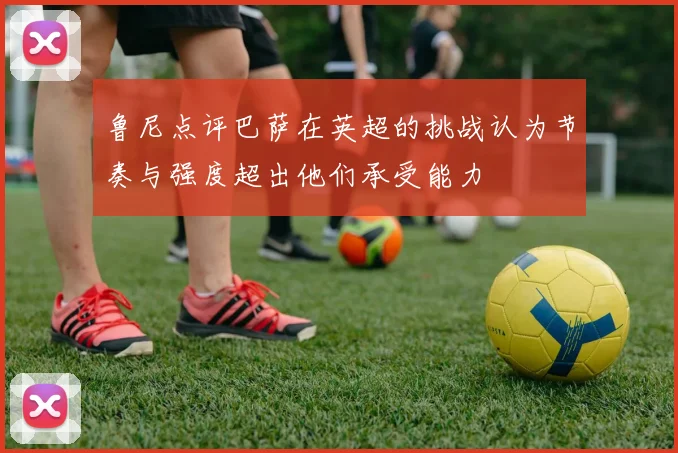 鲁尼点评巴萨在英超的挑战认为节奏与强度超出他们承受能力