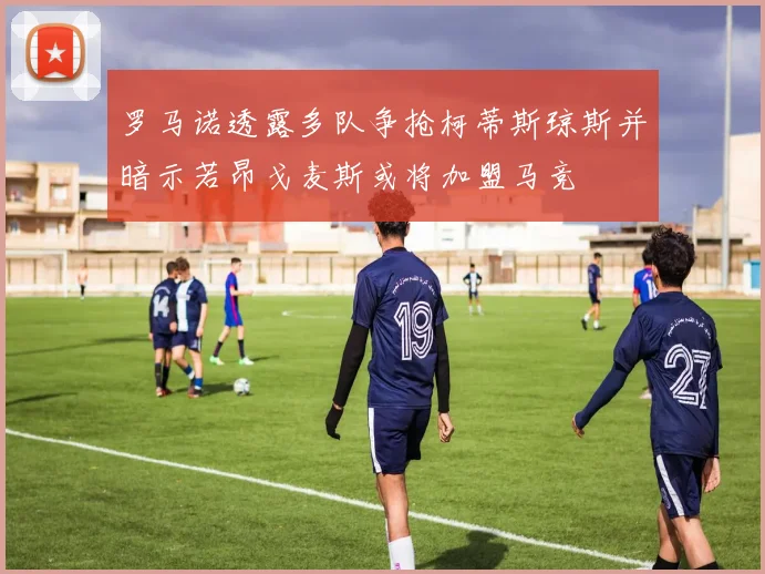 罗马诺透露多队争抢柯蒂斯琼斯并暗示若昂戈麦斯或将加盟马竞