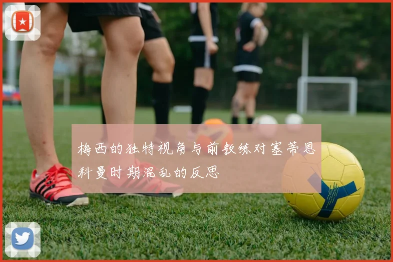 梅西的独特视角与前教练对塞蒂恩科曼时期混乱的反思