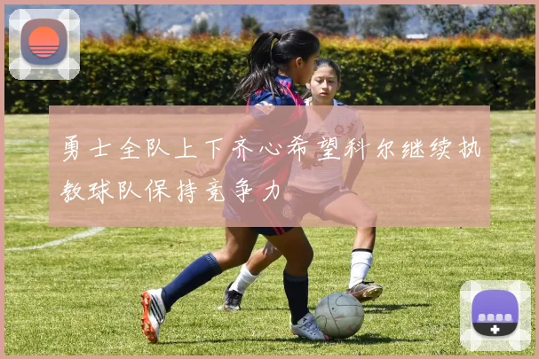 勇士全队上下齐心希望科尔继续执教球队保持竞争力