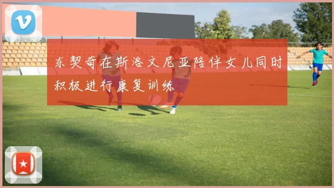 东契奇在斯洛文尼亚陪伴女儿同时积极进行康复训练
