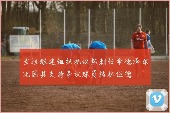 女性球迷组织抗议热刺任命德泽尔比因其支持争议球员格林伍德