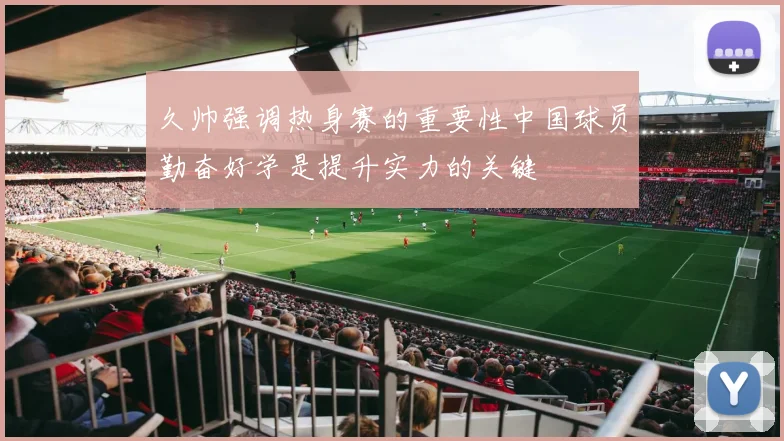 久帅强调热身赛的重要性中国球员勤奋好学是提升实力的关键