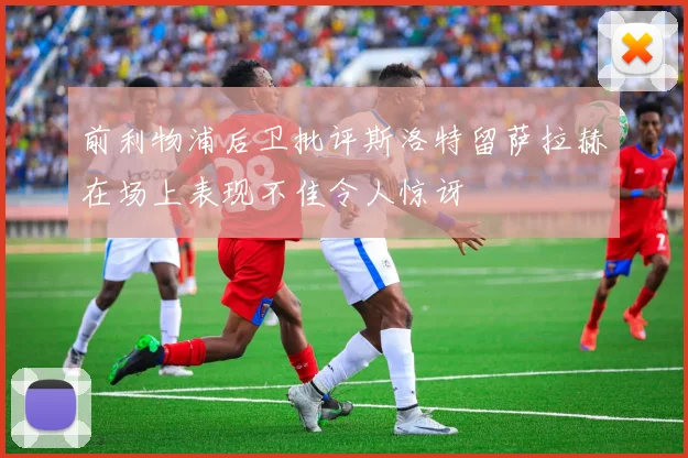 前利物浦后卫批评斯洛特留萨拉赫在场上表现不佳令人惊讶