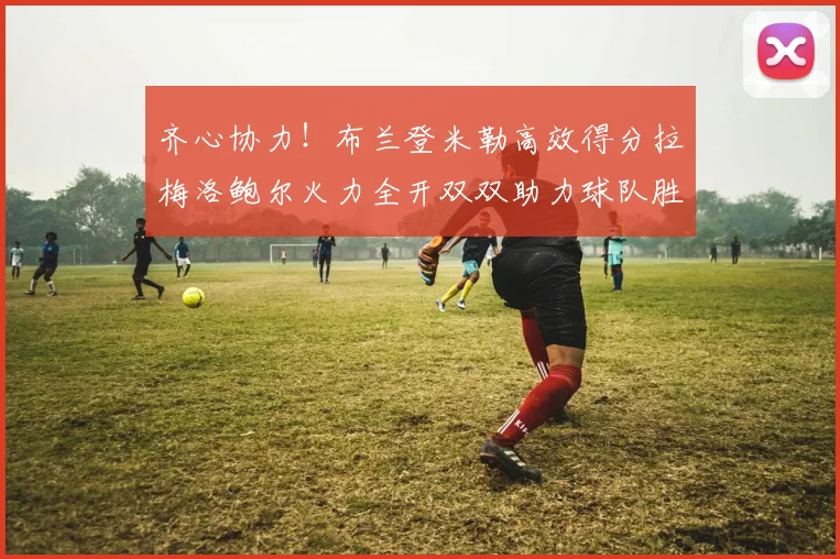 齐心协力！布兰登米勒高效得分拉梅洛鲍尔火力全开双双助力球队胜利
