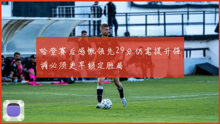 哈登赛后感慨领先29分仍需提升强调必须更早锁定胜局