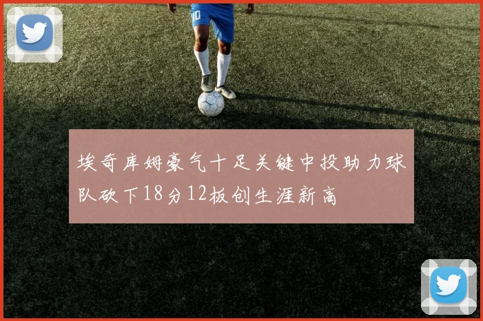 埃奇库姆豪气十足关键中投助力球队砍下18分12板创生涯新高