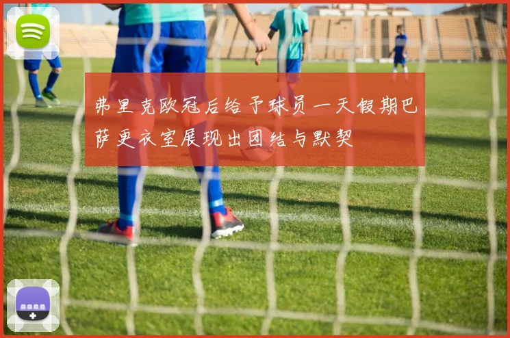 弗里克欧冠后给予球员一天假期巴萨更衣室展现出团结与默契